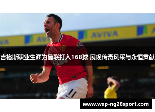 吉格斯职业生涯为曼联打入168球 展现传奇风采与永恒贡献