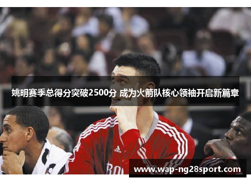 姚明赛季总得分突破2500分 成为火箭队核心领袖开启新篇章