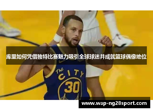 库里如何凭借独特比赛魅力吸引全球球迷并成就篮球偶像地位