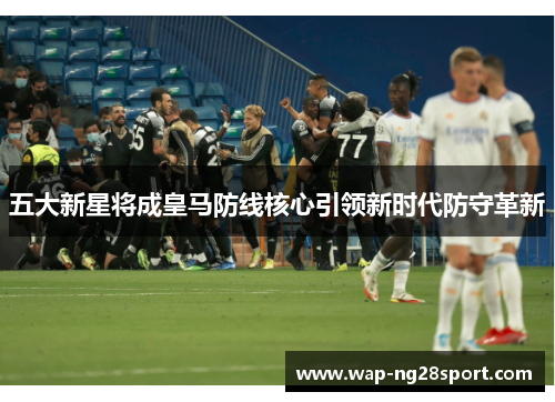 五大新星将成皇马防线核心引领新时代防守革新