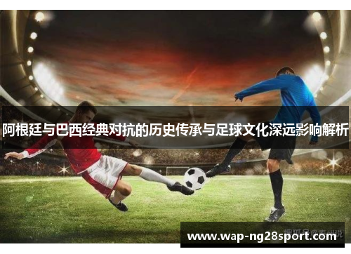 阿根廷与巴西经典对抗的历史传承与足球文化深远影响解析