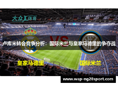 卢库米转会竞争分析：国际米兰与皇家马德里的争夺战