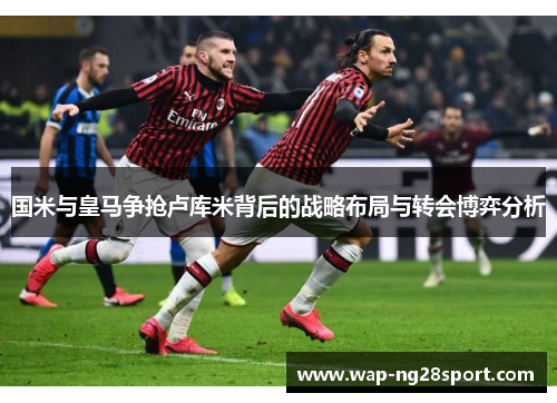 国米与皇马争抢卢库米背后的战略布局与转会博弈分析