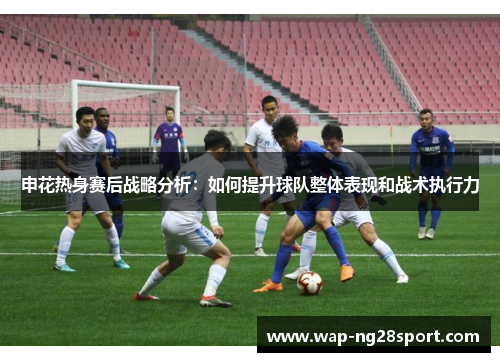 申花热身赛后战略分析：如何提升球队整体表现和战术执行力