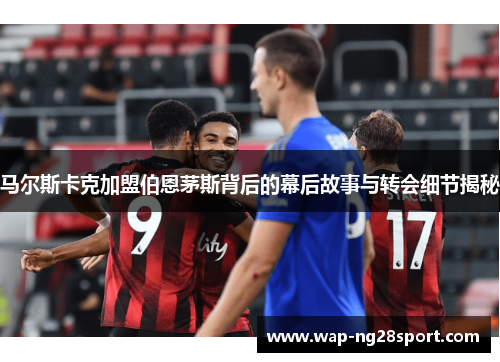 马尔斯卡克加盟伯恩茅斯背后的幕后故事与转会细节揭秘