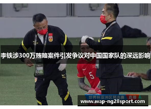 李铁涉300万贿赂案件引发争议对中国国家队的深远影响