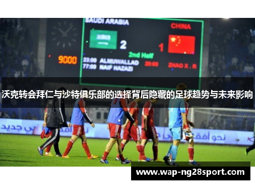 沃克转会拜仁与沙特俱乐部的选择背后隐藏的足球趋势与未来影响
