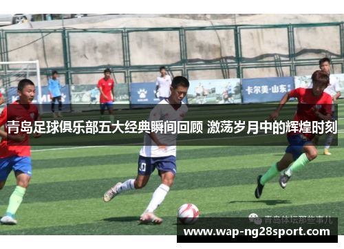 青岛足球俱乐部五大经典瞬间回顾 激荡岁月中的辉煌时刻