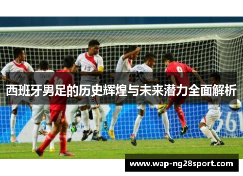 西班牙男足的历史辉煌与未来潜力全面解析
